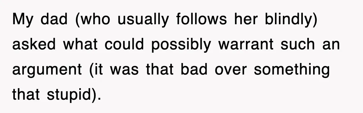 My dad (who usually follows her blindly) asked what could possibly warrant such an argument (it was that bad over something that stupid).