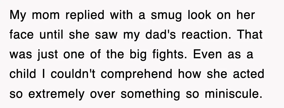 My mom replied with a smug look on her face until she saw my dad's reaction. That was just one of the big fights. Even as a child I couldn't...