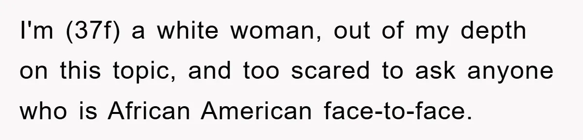 I'm (37f) a white woman, out of my depth on this topic, and too scared to ask anyone who is African American face-to-face.