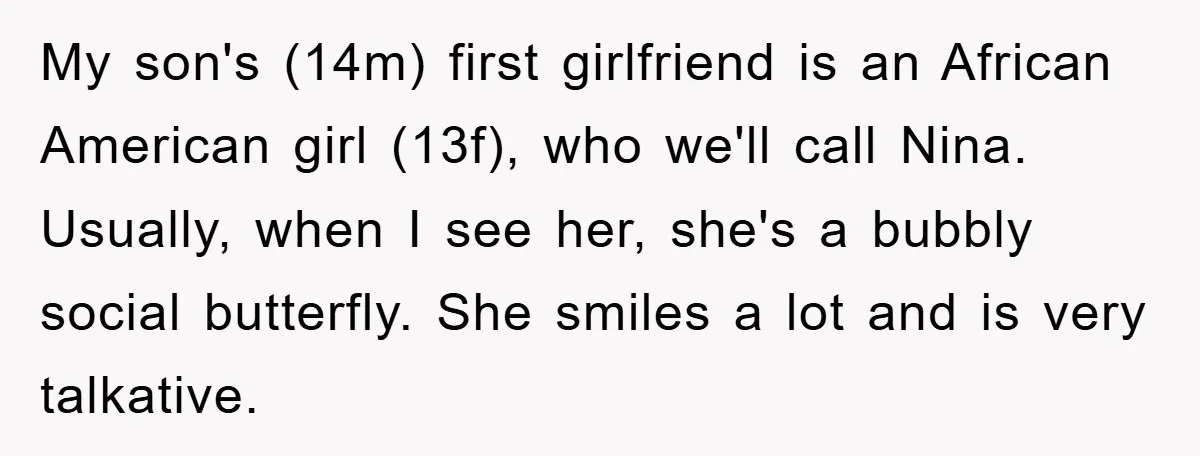 My son's (14m) first girlfriend is an African American girl (13f), who we'll call Nina. Usually, when I see her, she's a bubbly social butterfly. She smiles a lot and...
