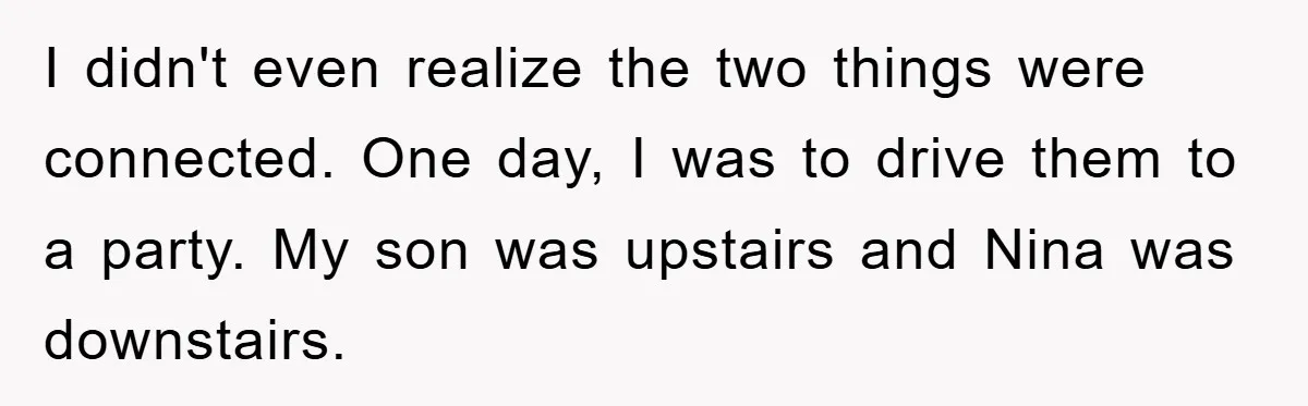 I didn't even realize the two things were connected. One day, I was to drive them to a party. My son was upstairs and Nina was downstairs.