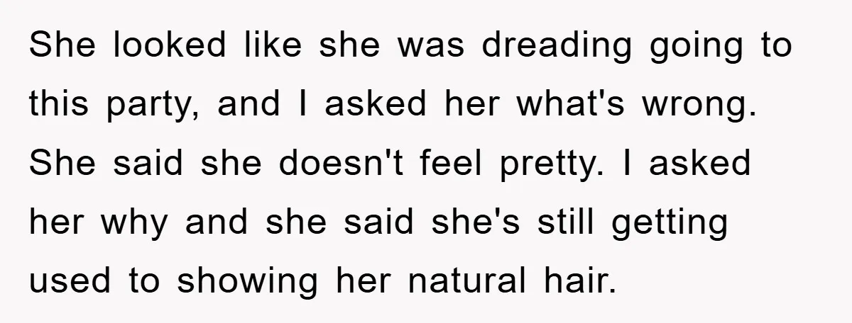 She looked like she was dreading going to this party, and I asked her what's wrong. She said she doesn't feel pretty. I asked her why and she said she's...