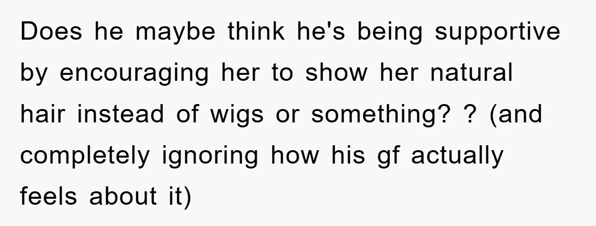 Does he maybe think he's being supportive by encouraging her to show her natural hair instead of wigs or something? ? (and completely ignoring how his gf actually feels about...