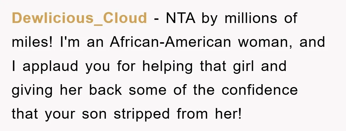 Dewlicious_Cloud − NTA by millions of miles! I'm an African-American woman, and I applaud you for helping that girl and giving her back some of the confidence that your son...