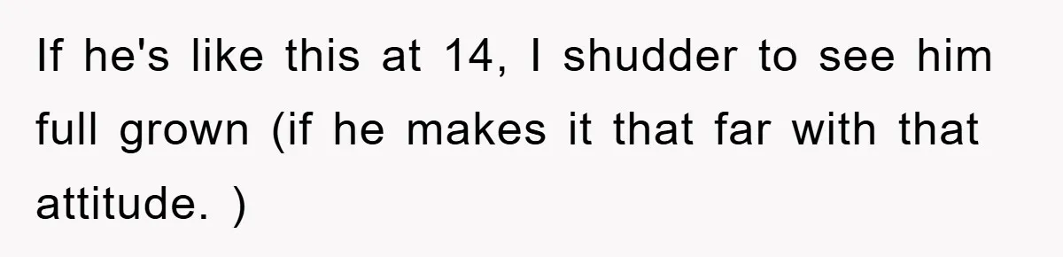 If he's like this at 14, I shudder to see him full grown (if he makes it that far with that attitude. )