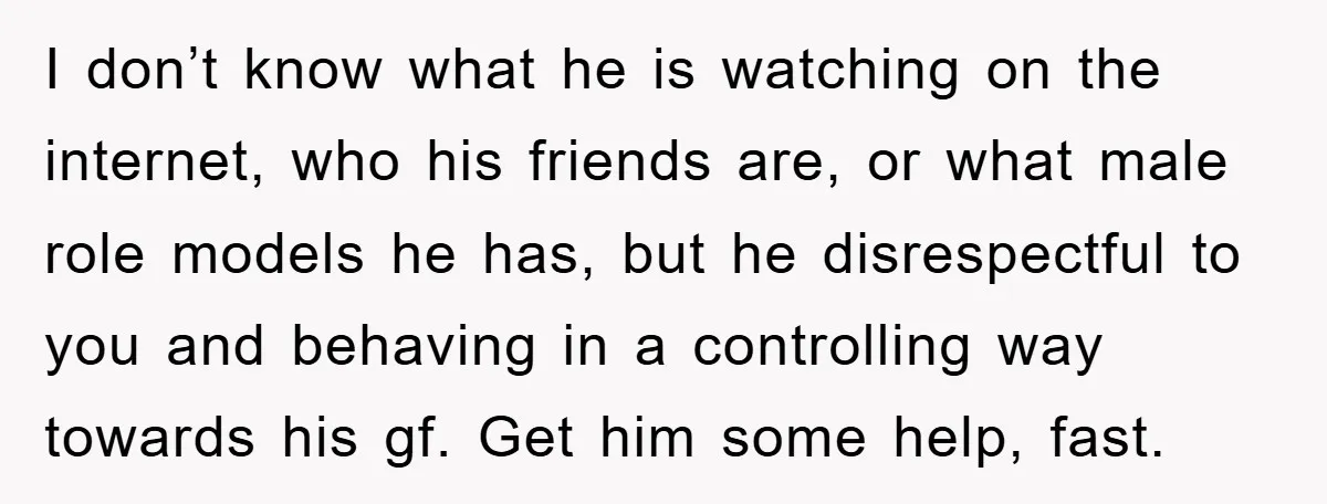 I don’t know what he is watching on the internet, who his friends are, or what male role models he has, but he disrespectful to you and behaving in a...