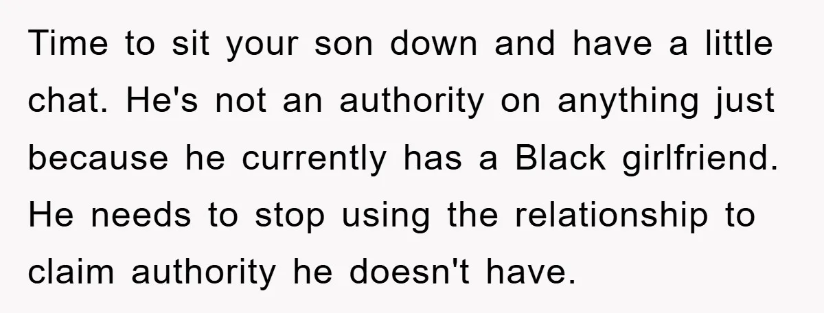 Time to sit your son down and have a little chat. He's not an authority on anything just because he currently has a Black girlfriend. He needs to stop using...