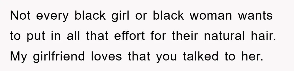 Not every black girl or black woman wants to put in all that effort for their natural hair. My girlfriend loves that you talked to her.