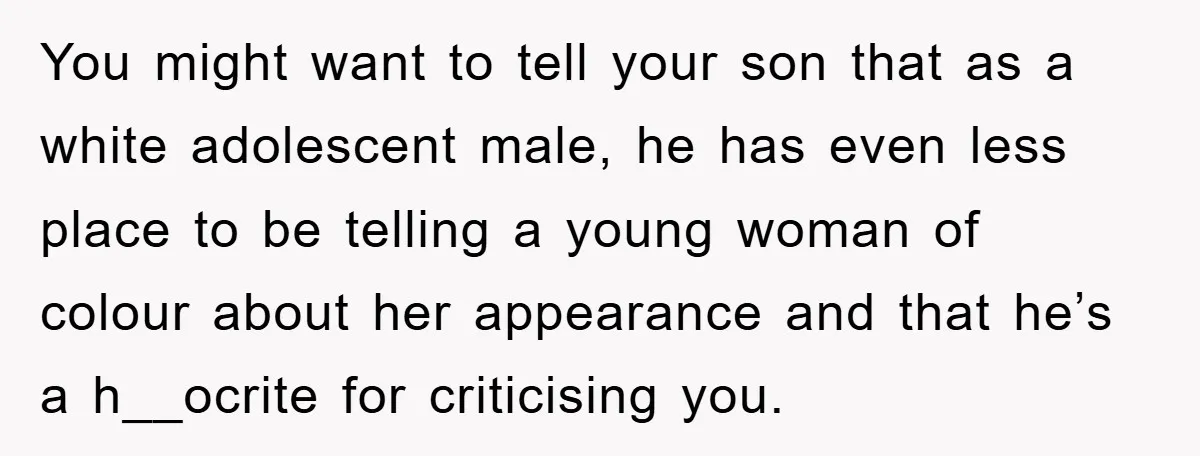 You might want to tell your son that as a white adolescent male, he has even less place to be telling a young woman of colour about her appearance and...