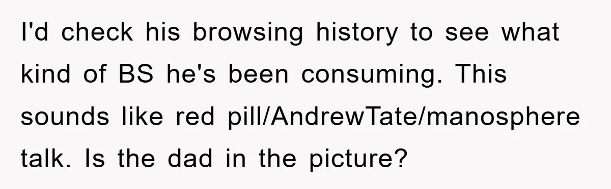 I'd check his browsing history to see what kind of BS he's been consuming. This sounds like red pill/AndrewTate/manosphere talk. Is the dad in the picture?