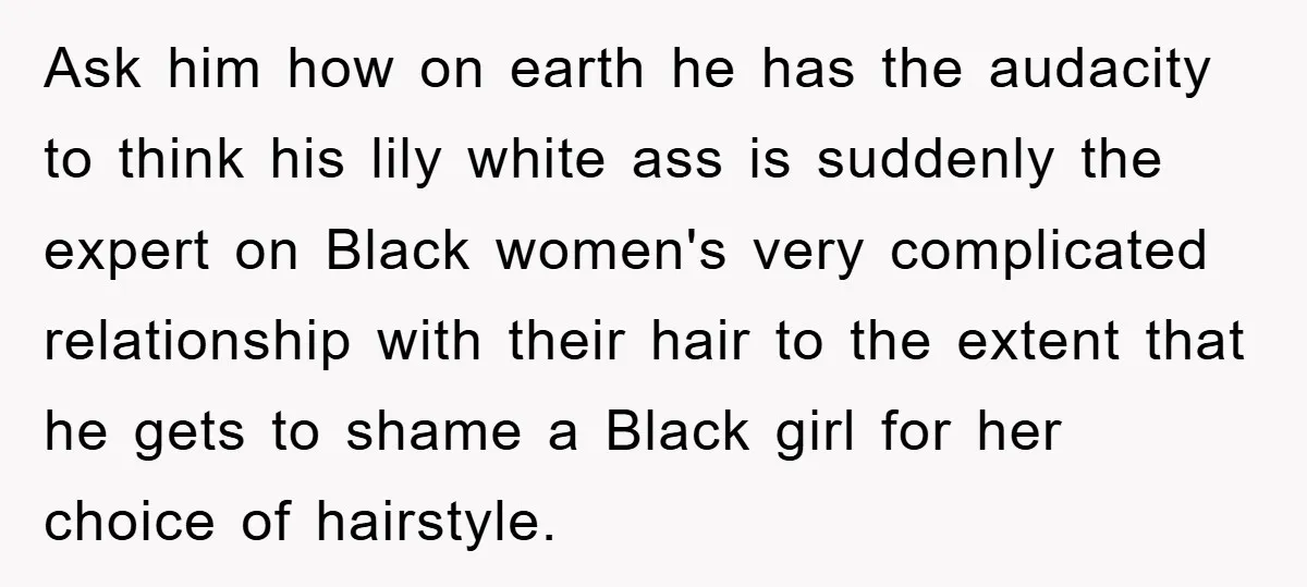 Ask him how on earth he has the audacity to think his lily white ass is suddenly the expert on Black women's very complicated relationship with their hair to the...