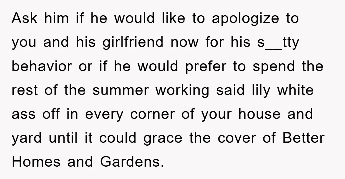 Ask him if he would like to apologize to you and his girlfriend now for his s__tty behavior or if he would prefer to spend the rest of the summer...