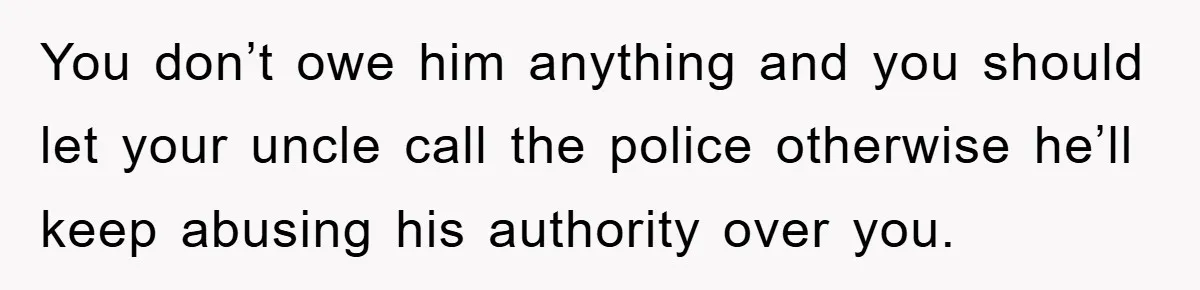 This Teen Considered Letting Her Uncle Report Her Late Dad’s Car Stolen - After Her Stepdad Kept Taking It Without Permission You don’t owe him anything and you should let your uncle call the police otherwise he’ll keep abusing his authority over you.