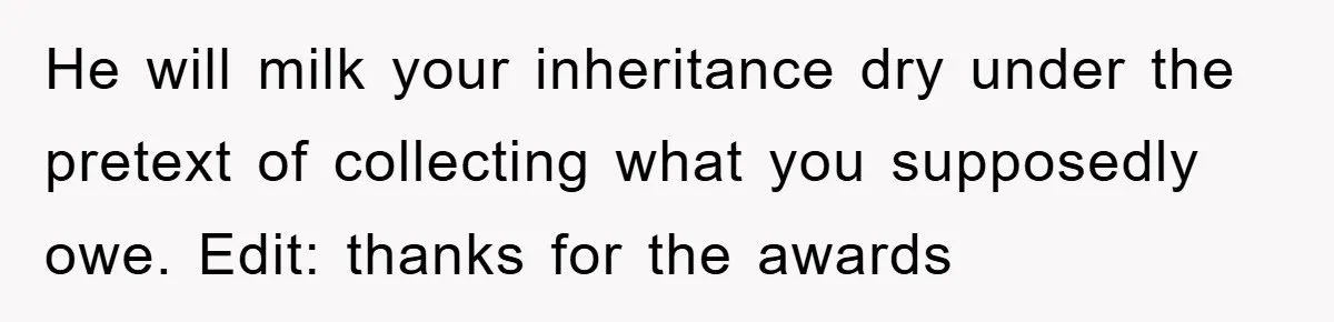 This Teen Considered Letting Her Uncle Report Her Late Dad’s Car Stolen - After Her Stepdad Kept Taking It Without Permission He will milk your inheritance dry under the pretext of collecting what you supposedly owe. Edit: thanks for the awards