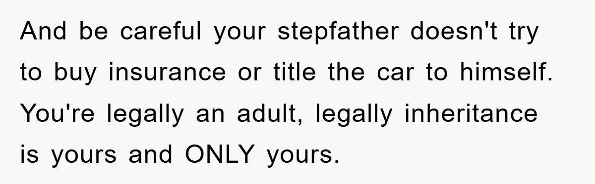 This Teen Considered Letting Her Uncle Report Her Late Dad’s Car Stolen - After Her Stepdad Kept Taking It Without Permission And be careful your stepfather doesn't try to buy insurance or title the car to himself. You're legally an adult, legally inheritance is yours and ONLY yours.