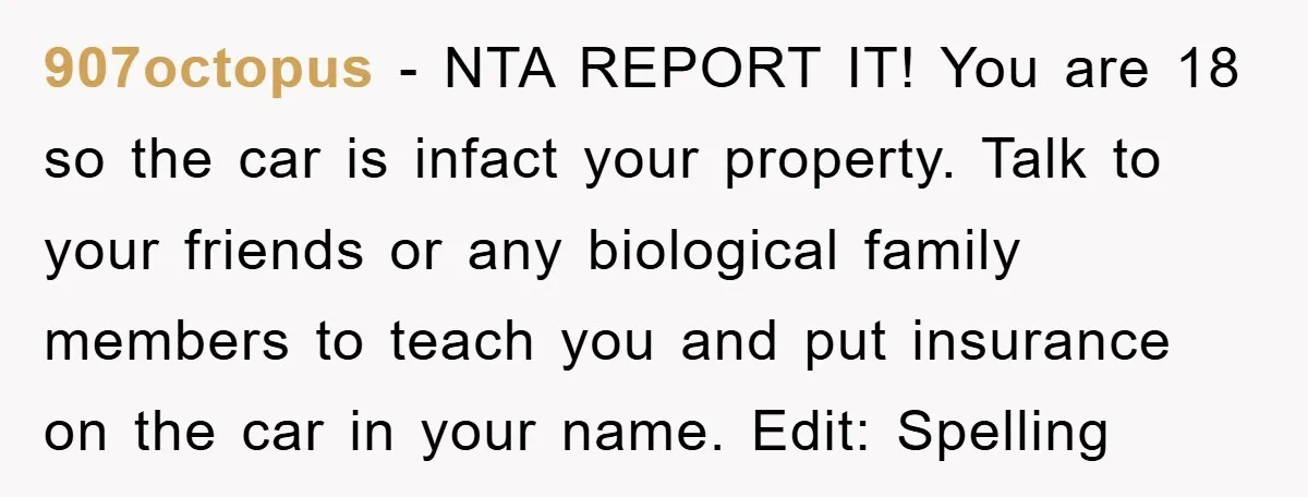 This Teen Considered Letting Her Uncle Report Her Late Dad’s Car Stolen - After Her Stepdad Kept Taking It Without Permission 907octopus − NTA REPORT IT! You are 18 so the car is infact your property. Talk to your friends or any biological family members to teach you and put insurance...