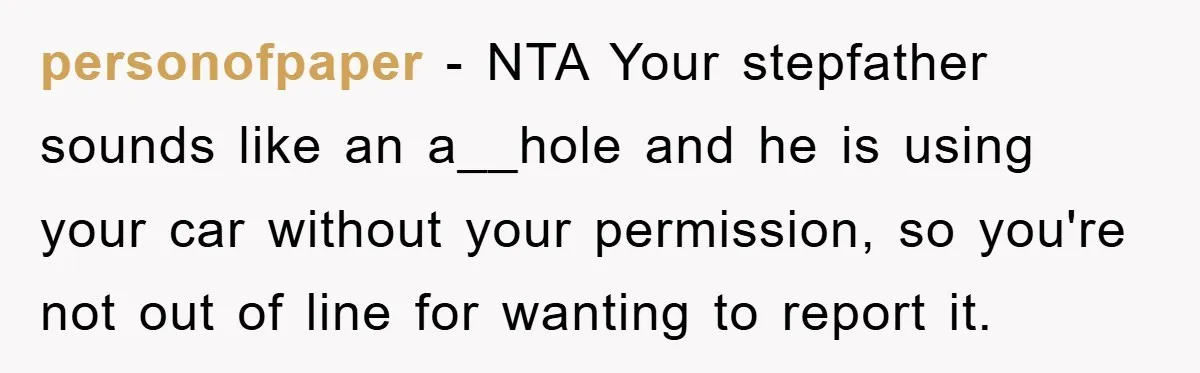 This Teen Considered Letting Her Uncle Report Her Late Dad’s Car Stolen - After Her Stepdad Kept Taking It Without Permission personofpaper − NTA Your stepfather sounds like an a__hole and he is using your car without your permission, so you're not out of line for wanting to report it.