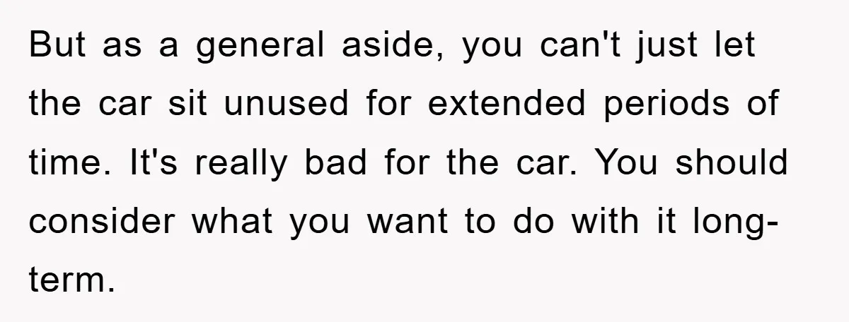 This Teen Considered Letting Her Uncle Report Her Late Dad’s Car Stolen - After Her Stepdad Kept Taking It Without Permission But as a general aside, you can't just let the car sit unused for extended periods of time. It's really bad for the car. You should consider what you want...