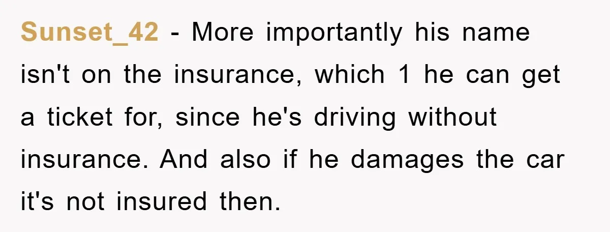 This Teen Considered Letting Her Uncle Report Her Late Dad’s Car Stolen - After Her Stepdad Kept Taking It Without Permission Sunset_42 − More importantly his name isn't on the insurance, which 1 he can get a ticket for, since he's driving without insurance. And also if he damages the car...