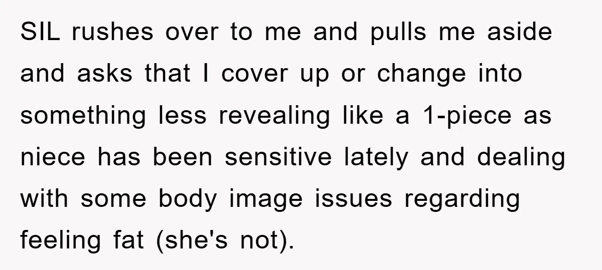 SIL rushes over to me and pulls me aside and asks that I cover up or change into something less revealing like a 1-piece as niece has been sensitive lately...
