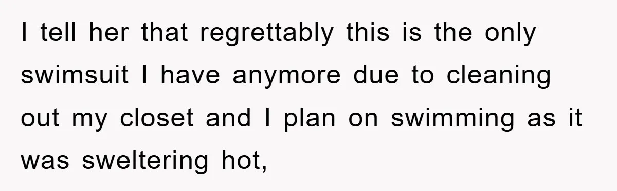 I tell her that regrettably this is the only swimsuit I have anymore due to cleaning out my closet and I plan on swimming as it was sweltering hot,