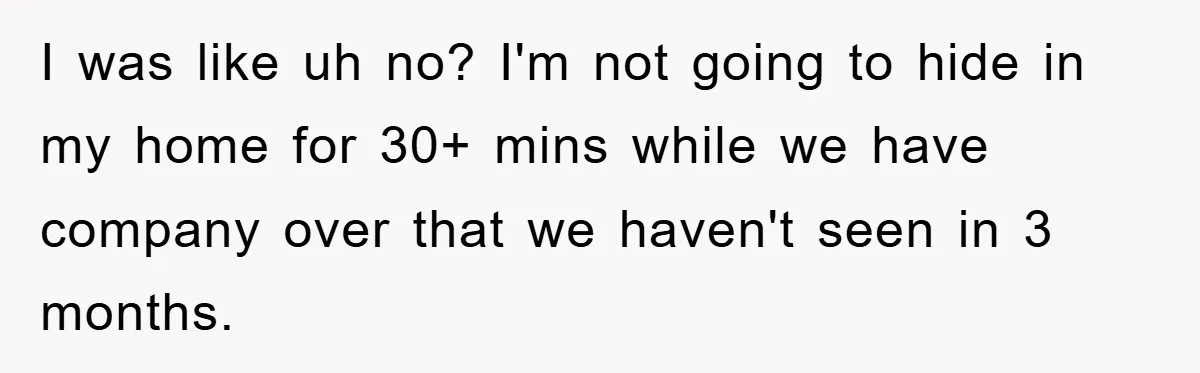 I was like uh no? I'm not going to hide in my home for 30+ mins while we have company over that we haven't seen in 3 months.