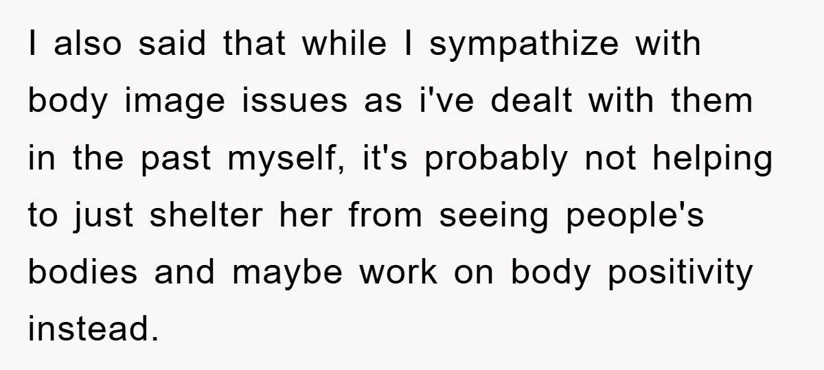 I also said that while I sympathize with body image issues as i've dealt with them in the past myself, it's probably not helping to just shelter her from seeing...