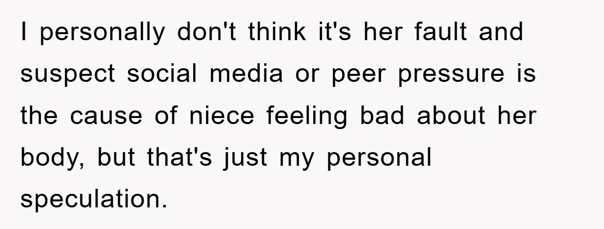 I personally don't think it's her fault and suspect social media or peer pressure is the cause of niece feeling bad about her body, but that's just my personal speculation.