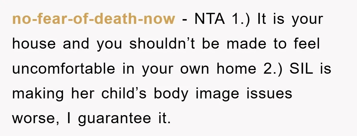 no-fear-of-death-now − NTA 1.) It is your house and you shouldn’t be made to feel uncomfortable in your own home 2.) SIL is making her child’s body image issues worse,...