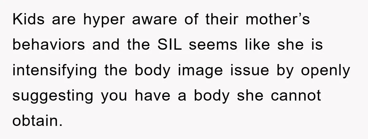 Kids are hyper aware of their mother’s behaviors and the SIL seems like she is intensifying the body image issue by openly suggesting you have a body she cannot obtain.