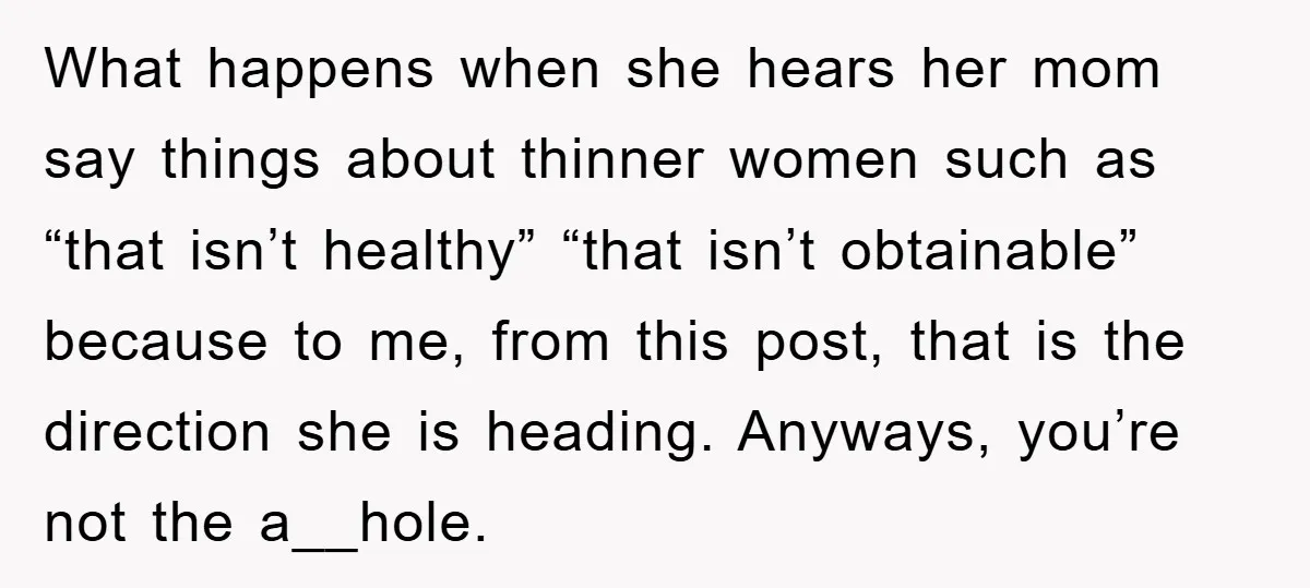 What happens when she hears her mom say things about thinner women such as “that isn’t healthy” “that isn’t obtainable” because to me, from this post, that is the direction...