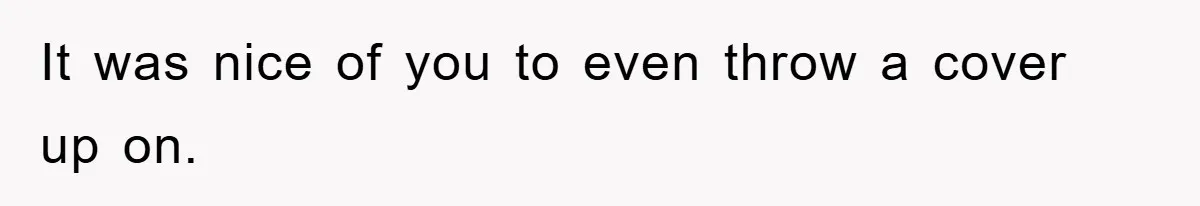 It was nice of you to even throw a cover up on.