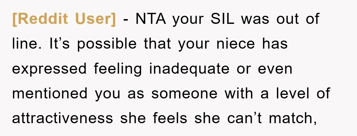 [Reddit User] − NTA your SIL was out of line. It’s possible that your niece has expressed feeling inadequate or even mentioned you as someone with a level of attractiveness...