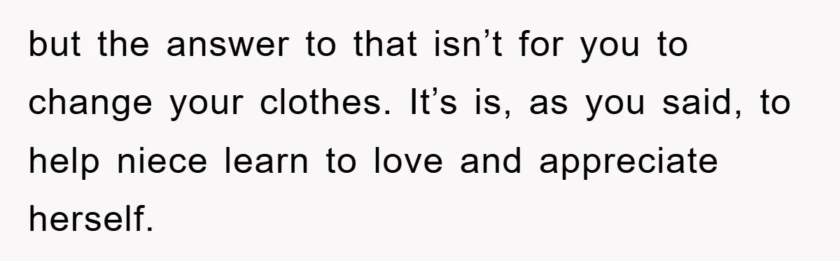 but the answer to that isn’t for you to change your clothes. It’s is, as you said, to help niece learn to love and appreciate herself.