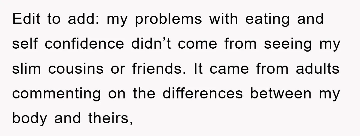 Edit to add: my problems with eating and self confidence didn’t come from seeing my slim cousins or friends. It came from adults commenting on the differences between my body...