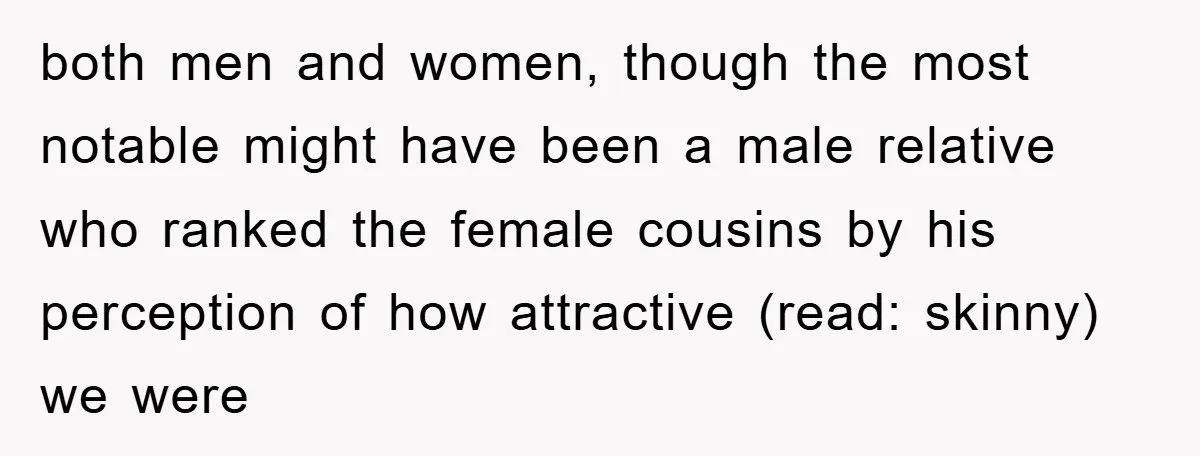 both men and women, though the most notable might have been a male relative who ranked the female cousins by his perception of how attractive (read: skinny) we were