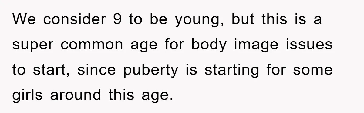 We consider 9 to be young, but this is a super common age for body image issues to start, since puberty is starting for some girls around this age.
