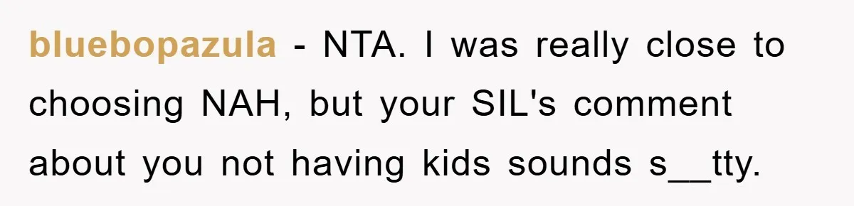 bluebopazula − NTA. I was really close to choosing NAH, but your SIL's comment about you not having kids sounds s__tty.