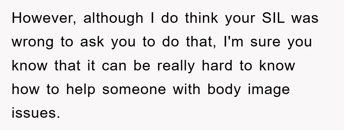 However, although I do think your SIL was wrong to ask you to do that, I'm sure you know that it can be really hard to know how to help...