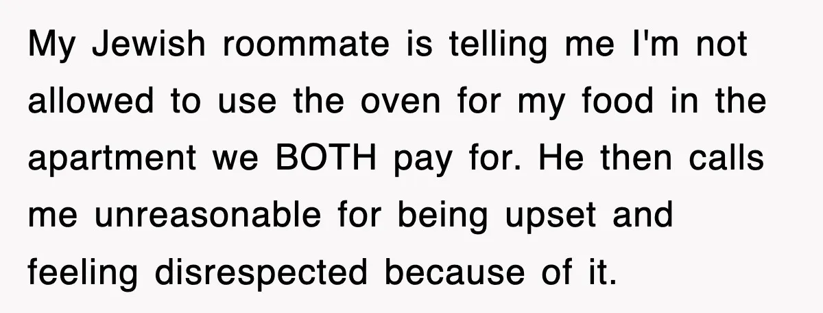 My Jewish roommate is telling me I'm not allowed to use the oven for my food in the apartment we BOTH pay for. He then calls me unreasonable for being...