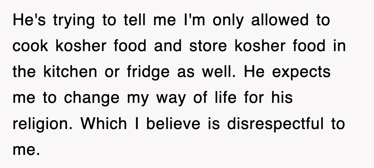 He's trying to tell me I'm only allowed to cook kosher food and store kosher food in the kitchen or fridge as well. He expects me to change my way...
