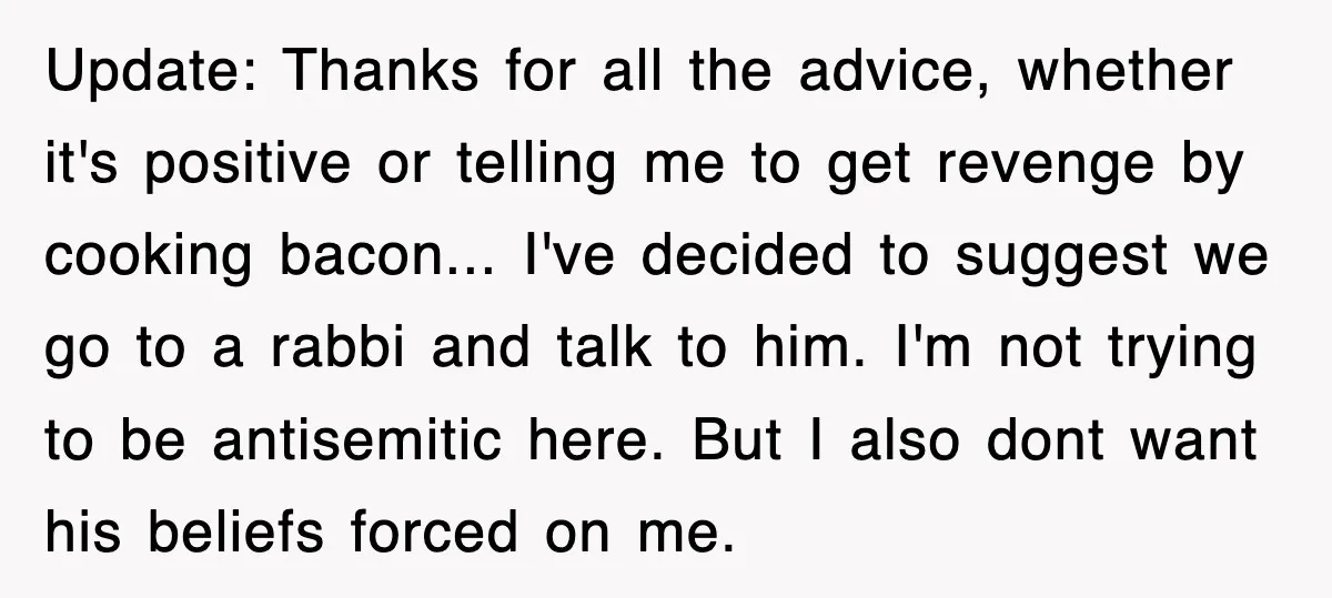 Update: Thanks for all the advice, whether it's positive or telling me to get revenge by cooking bacon... I've decided to suggest we go to a rabbi and talk to...