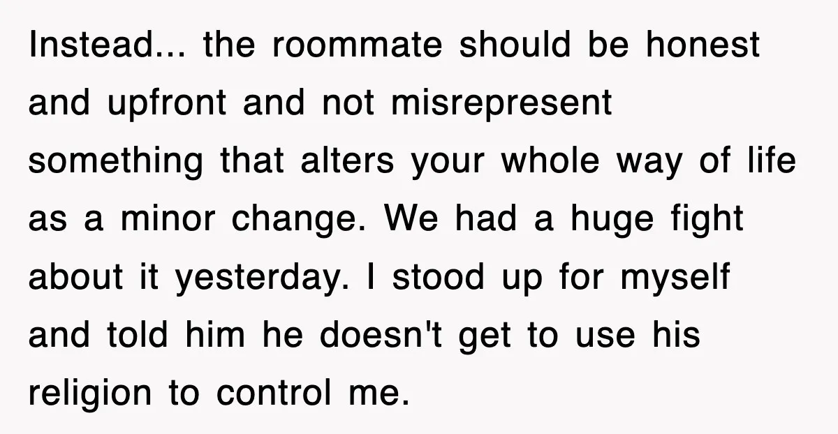 Instead... the roommate should be honest and upfront and not misrepresent something that alters your whole way of life as a minor change. We had a huge fight about it...