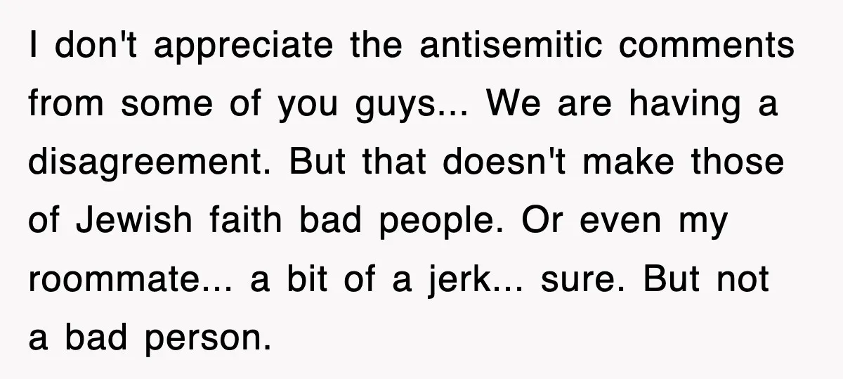 I don't appreciate the antisemitic comments from some of you guys... We are having a disagreement. But that doesn't make those of Jewish faith bad people. Or even my roommate......