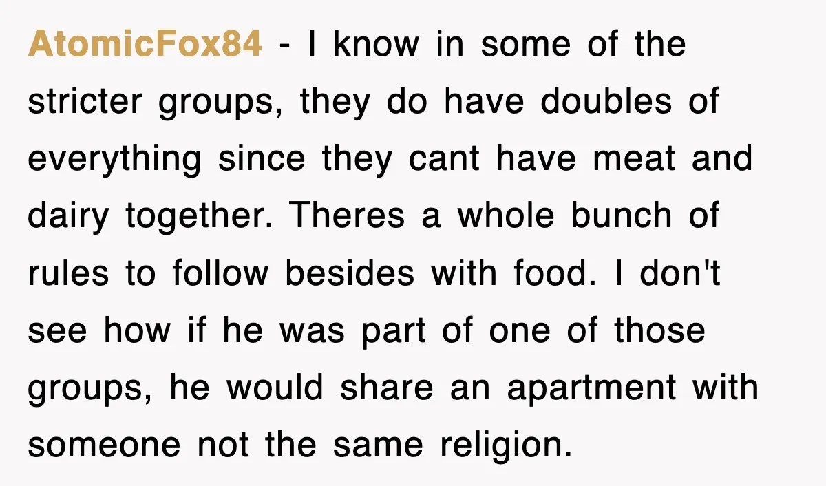 AtomicFox84 − I know in some of the stricter groups, they do have doubles of everything since they cant have meat and dairy together. Theres a whole bunch of rules...