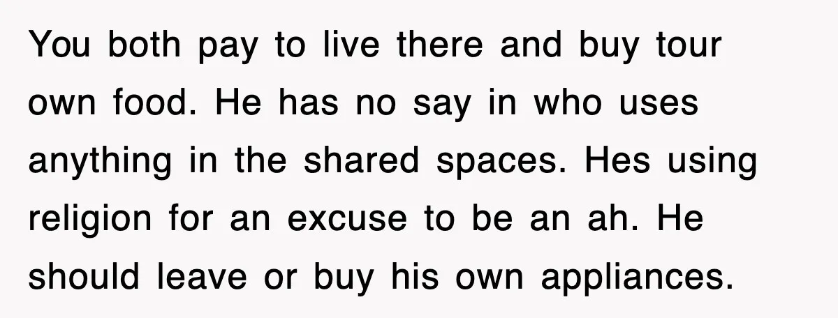 You both pay to live there and buy tour own food. He has no say in who uses anything in the shared spaces. Hes using religion for an excuse to...