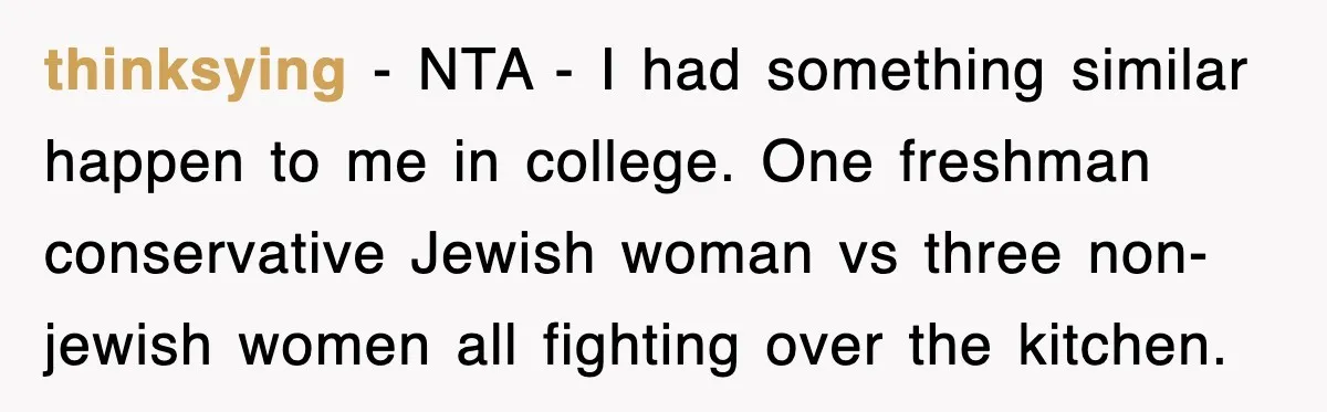 thinksying − NTA - I had something similar happen to me in college. One freshman conservative Jewish woman vs three non-jewish women all fighting over the kitchen.