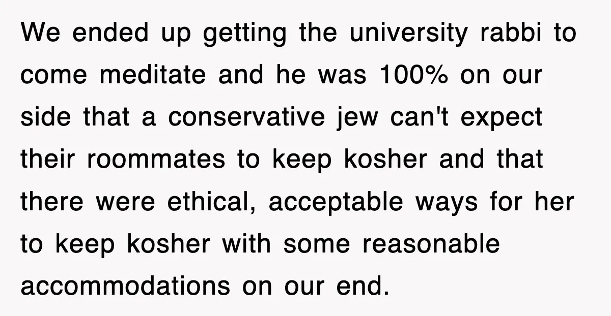We ended up getting the university rabbi to come meditate and he was 100% on our side that a conservative jew can't expect their roommates to keep kosher and that...