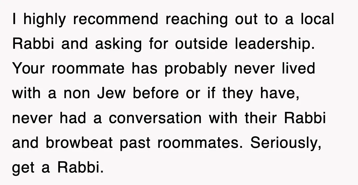 I highly recommend reaching out to a local Rabbi and asking for outside leadership. Your roommate has probably never lived with a non Jew before or if they have, never...