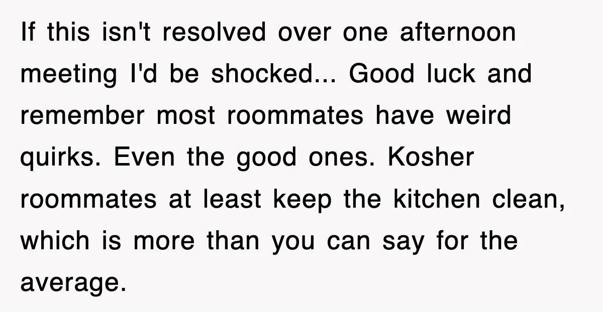 If this isn't resolved over one afternoon meeting I'd be shocked... Good luck and remember most roommates have weird quirks. Even the good ones. Kosher roommates at least keep the...